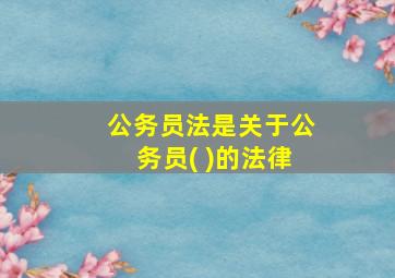 公务员法是关于公务员( )的法律